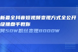 （2325期）最新最全抖音短视频变现方式全公开，顶级操盘手教你如何50W粉丝变现8000W