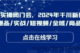 于川实操闭门会，2024年干川新打法，爆品/实战/短视频/全域/商品卡