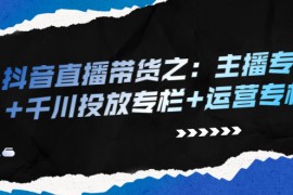 （2253期）抖音直播带货之：主播专栏+千川投放专栏+运营专栏