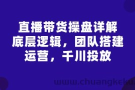 （2799期）直播带货操盘详解：底层逻辑，团队搭建，运营，千川投放