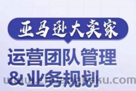 亚马逊大卖家-运营团队管理&amp;业务规划，为你揭秘如何打造超强实力的运营团队